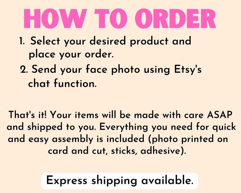 May include: Pink text on a light peach background with the words "HOW TO ORDER" in large letters. The text below explains how to order a custom product: 1. Select your desired product and place your order. 2. Send your face photo using Etsy's chat function.  The text continues: That's it! Your items will be made with care ASAP and shipped to you. Everything you need for quick and easy assembly is included (photo printed on card and cut, sticks, adhesive).  The text concludes with "Express shipping available."