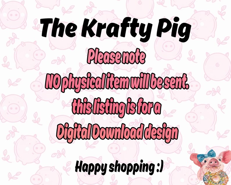 May include: A pink background with a cartoon pig pattern. The text "The Krafty Pig" is in black bold font. The text "Please note" is in black font. The text "No physical item will be sent. This listing is for a Digital Download design" is in pink font. The text "Happy shopping :)" is in black font. A cartoon pig with a pink bow and a donut is in the bottom right corner.