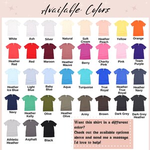 May include: A chart of available colors for a t-shirt. The colors are displayed on a grid of small t-shirt images. The colors include white, ash, silver, natural, soft cream, heather peach, yellow, orange, heather red, red, maroon, heather mauve, berry, charity pink, pink, team purple, heather ice blue, light blue, baby blue, aqua, turquoise, true royal, heather true royal, heather navy, navy, heather kelly, olive, heather olive, army, brown, dark grey, dark grey heather, athletic heather, asphalt, and black. The text "Available Colors" is at the top of the chart. The text "Want this shirt in a different color? Check out the available options above and send me a massage. I'd love to help!" is at the bottom of the chart.