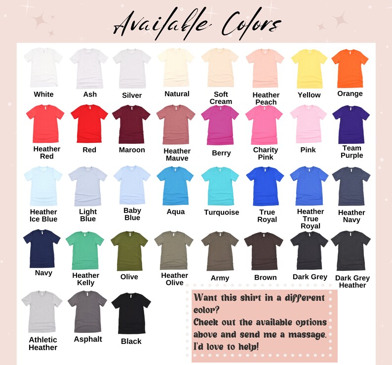 May include: A chart of available colors for a t-shirt. The colors are displayed on a grid of small t-shirt images. The colors include white, ash, silver, natural, soft cream, heather peach, yellow, orange, heather red, red, maroon, heather mauve, berry, charity pink, pink, team purple, heather ice blue, light blue, baby blue, aqua, turquoise, true royal, heather true royal, heather navy, navy, heather kelly, olive, heather olive, army, brown, dark grey, dark grey heather, athletic heather, asphalt, and black. The text "Available Colors" is at the top of the chart. The text "Want this shirt in a different color? Check out the available options above and send me a massage. I'd love to help!" is at the bottom of the chart.