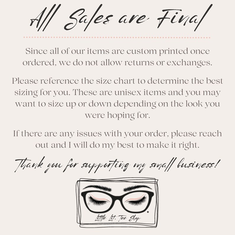 May include: A white background with black text that reads "All Sales are Final". The text is followed by a paragraph explaining that all items are custom printed and returns or exchanges are not allowed. The text also includes information about sizing and how to contact the seller if there are any issues with an order. The text ends with "Thank you for supporting my small business!" and a logo with a pair of glasses and the text "Little Lit. Tee Shop."