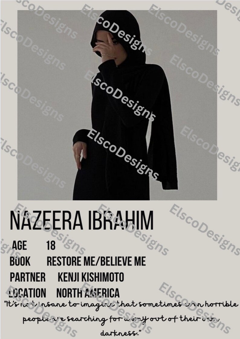May include: A black and white poster with the text "NAZEERA IBRAHIM" at the top. The poster includes the text "AGE 18", "BOOK RESTORE ME/BELIEVE ME", "PARTNER KENJI KISHIMOTO", and "LOCATION NORTH AMERICA". The poster also includes a quote: "It's not insane to imagine that sometimes people are searching for a way out of their darkness."
