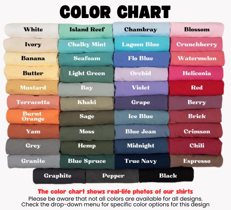May include: Color chart showing various t-shirt colors, including white, ivory, banana, butter, mustard, terracotta, burnt orange, yam, grey, granite, graphite, island reef, chalky mint, seafoam, light green, bay, khaki, sage, moss, hemp, blue spruce, pepper, black, chambray, lagoon blue, flo blue, orchid, violet, grape, ice blue, blue jean, midnight, true navy, blossom, crunchberry, watermelon, heliconia, red, berry, brick, crimson, chili, espresso. The text below the chart reads: "The color chart shows real-life photos of our shirts. Please be aware that not all colors are available for all designs. Check the drop-down menu for specific color options for this design."