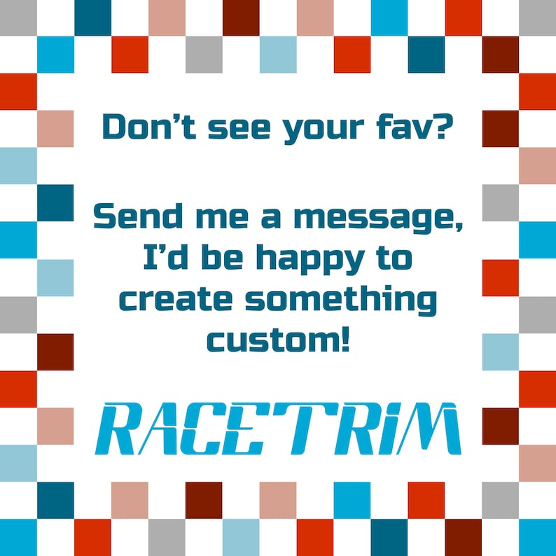 May include: A square graphic with a border of alternating red, blue, grey, and light pink squares. The centre text reads: Don't see your fav? Send me a message, I'd be happy to create something custom! The word RACETRIM is at the bottom in blue.
