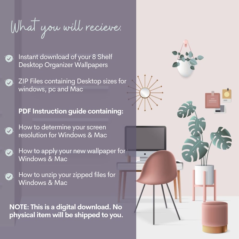 May include: A digital download of 8 desktop organizer wallpapers for Windows and Mac computers. The image shows a pink chair, a computer monitor, and plants in a home office setting. The text on the image reads: "What you will recieve: Instant download of your 8 Shelf Desktop Organizer Wallpapers ZIP Files containing Desktop sizes for windows, pc and Mac PDF Instruction guide containing: How to determine your screen resolution for Windows & Mac How to apply your new wallpaper for Windows & Mac How to unzip your zipped files for Windows & Mac NOTE: This is a digital download. No physical item will be shipped to you."