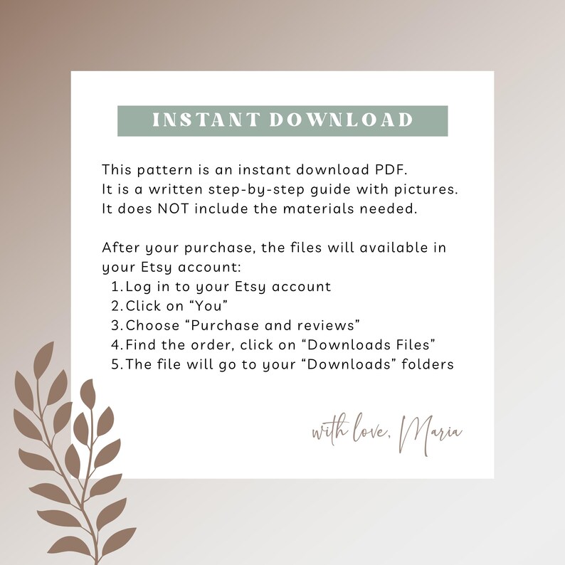 May include: A text-based guide on how to download a digital pattern. The guide includes instructions on how to access the download after purchase from Etsy. The text reads "INSTANT DOWNLOAD" and "This pattern is an instant download PDF. It is a written step-by-step guide with pictures. It does NOT include the materials needed. After your purchase, the files will available in your Etsy account: 1. Log in to your Etsy account 2. Click on "You" 3. Choose "Purchase and reviews" 4. Find the order, click on "Downloads Files" 5. The file will go to your "Downloads" folders with love. Mariu"
