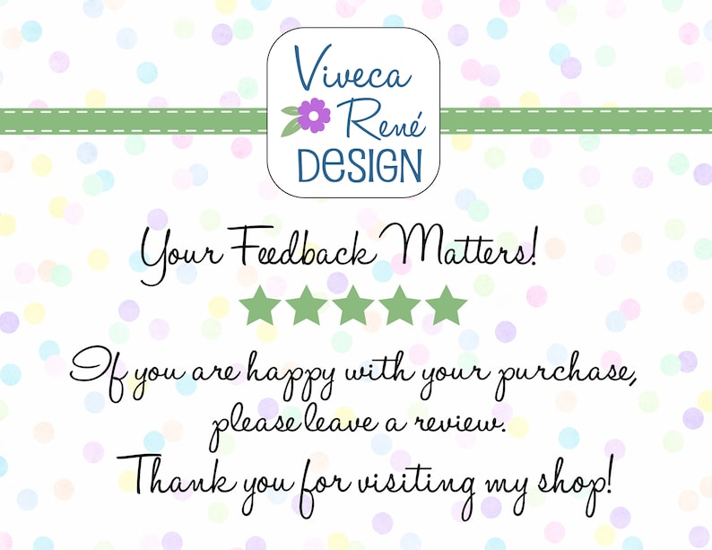 May include: A white background with colourful confetti dots. The text "Viveca Ren&eacute; DESIGN" is in a blue box with a green flower. The text "Your Feedback Matters!" is in black cursive font with five green stars below. The text "If you are happy with your purchase, please leave a review. Thank you for visiting my shop!" is in black cursive font.