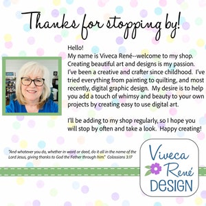 May include: A woman smiles at the camera in a blue shirt. The text reads "Thanks for stopping by!" and "Hello! My name is Viveca Ren&eacute;--welcome to my shop. Creating beautiful art and designs is my passion. I've been a creative and crafter since childhood. I've tried everything from painting to quilting, and most recently, digital graphic design. My desire is to help you add a touch of whimsy and beauty to your own projects by creating easy to use digital art. I'll be adding to my shop regularly, so I hope you will stop by often and take a look. Happy creating!" and "And whatever you do, whether in word or deed, do it all in the name of the Lord Jesus, giving thanks to God the Father through him" Colossians 3:17. The text "Viveca Ren&eacute; DESIGN" is in a circle with a pink flower.