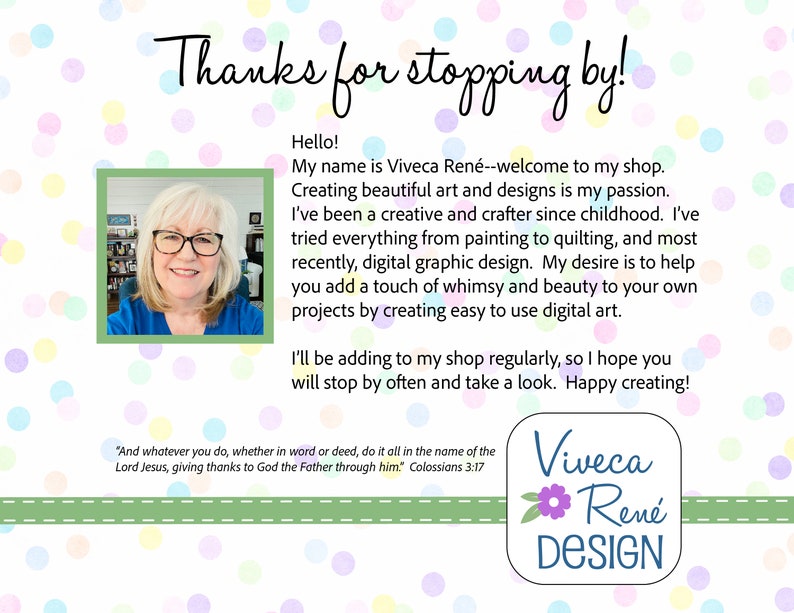 May include: A woman smiles at the camera in a blue shirt. The text reads "Thanks for stopping by!" and "Hello! My name is Viveca Ren&eacute;--welcome to my shop. Creating beautiful art and designs is my passion. I've been a creative and crafter since childhood. I've tried everything from painting to quilting, and most recently, digital graphic design. My desire is to help you add a touch of whimsy and beauty to your own projects by creating easy to use digital art. I'll be adding to my shop regularly, so I hope you will stop by often and take a look. Happy creating!" and "And whatever you do, whether in word or deed, do it all in the name of the Lord Jesus, giving thanks to God the Father through him" Colossians 3:17. The text "Viveca Ren&eacute; DESIGN" is in a circle with a pink flower.