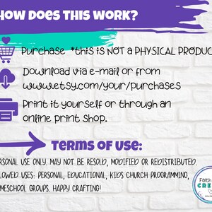May include: A white brick background with a purple and teal border. The text "HOW DOES THIS WORK?" is at the top of the image.  The text "Purchase *this is NOT A PHYSICAL PRODUCT" is below the question.  The text "Download via e-mail or from www.etsy.com/your/purchases" is below the purchase text.  The text "Print it yourself or through an online print shop." is below the download text.  The text "TERMS OF USE:" is below the print text.  The text "PERSONAL USE ONLY, MAY NOT BE RESOLD, MODIFIED OR REDISTRIBUTED." is below the terms of use text.  The text "ALLOWED USES: PERSONAL, EDUCATIONAL, KIDS CHURCH PROGRAMMING, HOMESCHOOL GROUPS. HAPPY CRAFTING!" is below the personal use text.  The text "Faith Girls CREATE" is in a heart shape at the bottom right of the image.