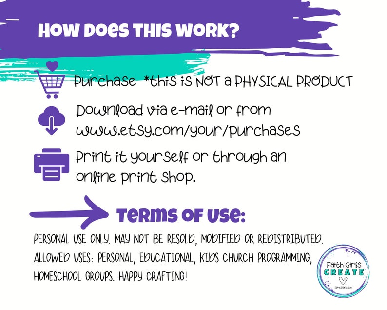 May include: Purple and teal graphic with the text "HOW DOES THIS WORK?" and instructions for purchasing, downloading, and printing a digital product. The text "TERMS OF USE" is in bold purple with a purple arrow pointing to the right. The text below explains that the product is for personal use only and may not be resold, modified, or redistributed. The allowed uses are listed: personal, educational, kids church programming, homeschool groups. The text ends with "HAPPY CRAFTING!" and a logo for "Faith Girls CREATE".
