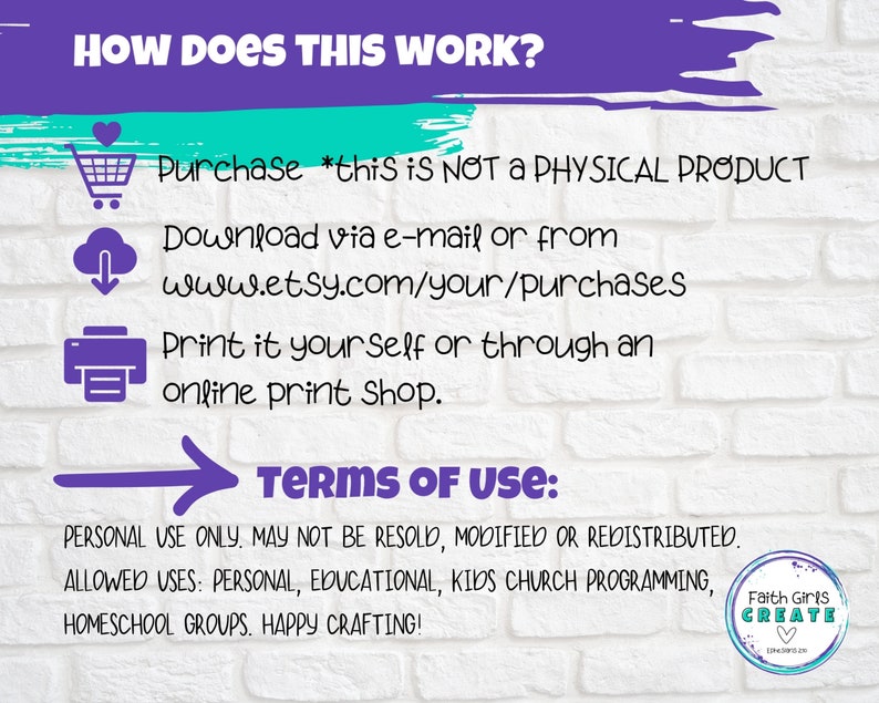 May include: A white brick wall background with a purple and teal banner at the top that says "HOW DOES THIS WORK?"  Below the banner are three icons: a shopping cart, a cloud with a download arrow, and a printer.  The text below the icons explains how to purchase, download, and print the digital product.  The text "TERMS OF USE" is in a purple arrow.  The text below the arrow explains that the product is for personal use only and may not be resold, modified, or redistributed.  The text lists the allowed uses: personal, educational, kids church programming, homeschool groups.  The text ends with "HAPPY CRAFTING!"  A logo for Faith Girls Create is in the bottom right corner.