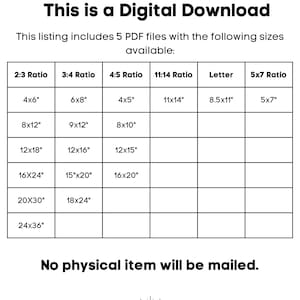 May include: A table showing different sizes of printable PDF files available for download. The table includes six columns labelled 2:3 Ratio, 3:4 Ratio, 4:5 Ratio, 11:14 Ratio, Letter, and 5x7 Ratio. Each column lists different sizes in inches, such as 4x6, 8x12, 12x18, 16x24, 20x30, and 24x36. The text "This is a Digital Download" appears at the top of the table. The text "This listing includes 5 PDF files with the following sizes available" appears below the table. The text "No physical item will be mailed" appears at the bottom of the table.