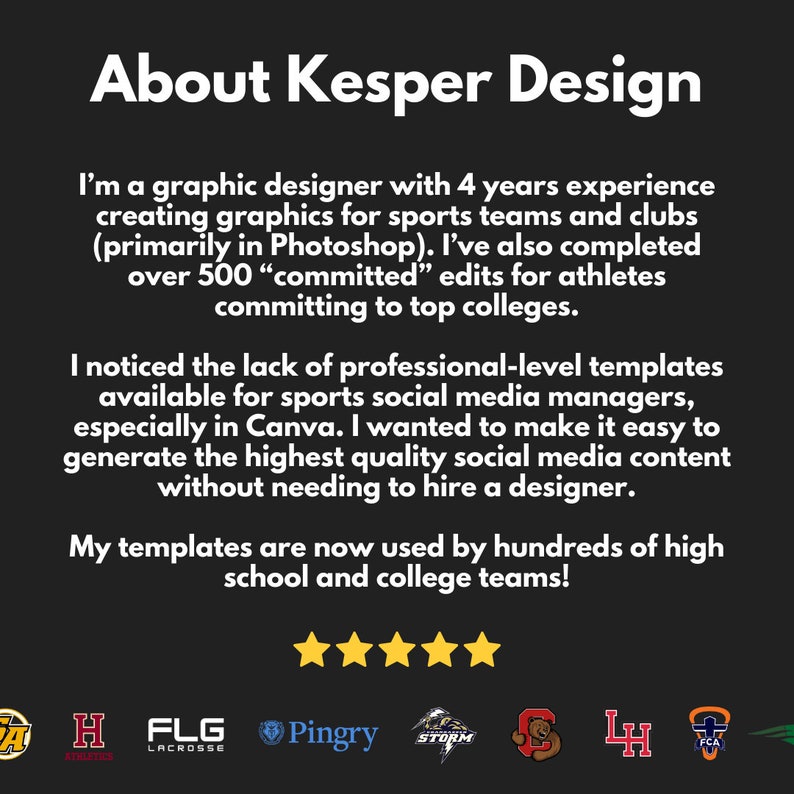 May include: Text on a black background reads "About Kesper Design".  The text continues, "I'm a graphic designer with 4 years experience creating graphics for sports teams and clubs (primarily in Photoshop). I've also completed over 500 "committed" edits for athletes committing to top colleges. I noticed the lack of professional-level templates available for sports social media managers, especially in Canva. I wanted to make it easy to generate the highest quality social media content without needing to hire a designer. My templates are now used by hundreds of high school and college teams!" Five gold stars are below the text.  Below the stars are logos for various sports teams, including "H Athletics", "FLG Lacrosse", "Pingry", "STORM", "LH", and "FCA".