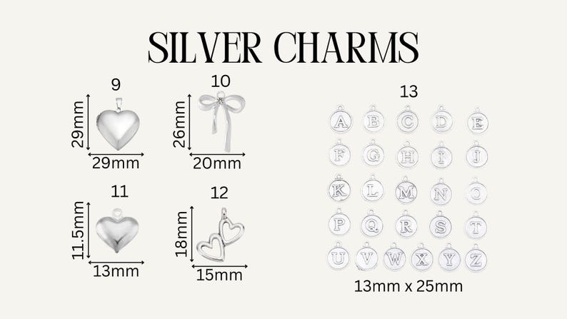 May include: A collection of silver charms labeled SILVER CHARMS. Item 9 is a 29mm by 29mm heart, 10 is a 26mm by 20mm bow, 11 is an 11.5mm by 13mm heart, 12 is an 18mm by 15mm double heart, and 13 shows alphabet letter charms in 13mm by 25mm.