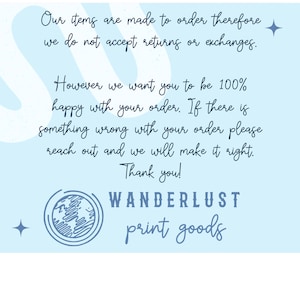 May include: Light blue background with text that reads "Our items are made to order therefore we do not accept returns or exchanges. However we want you to be 100% happy with your order. If there is something wrong with your order please reach out and we will make it right. Thank you!" with the words "WANDERLUST print goods" at the bottom.