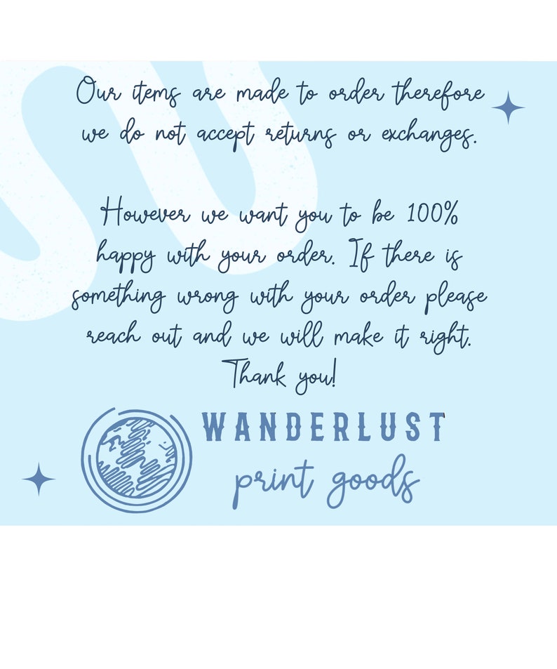 May include: Light blue background with text that reads "Our items are made to order therefore we do not accept returns or exchanges. However we want you to be 100% happy with your order. If there is something wrong with your order please reach out and we will make it right. Thank you!" with the words "WANDERLUST print goods" at the bottom.