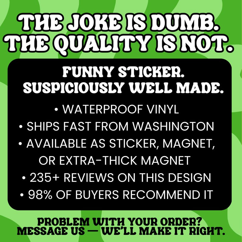 May include: A rectangular black sign with white text on a wavy green background. The text reads: THE JOKE IS DUMB. THE QUALITY IS NOT. FUNNY STICKER. SUSPICIOUSLY WELL MADE. WATERPROOF VINYL, SHIPS FAST FROM WASHINGTON, AVAILABLE AS STICKER, MAGNET, OR EXTRA-THICK MAGNET, 235+ REVIEWS ON THIS DESIGN, 98% OF BUYERS RECOMMEND IT. PROBLEM WITH YOUR ORDER? MESSAGE US &mdash; WE'LL MAKE IT RIGHT.