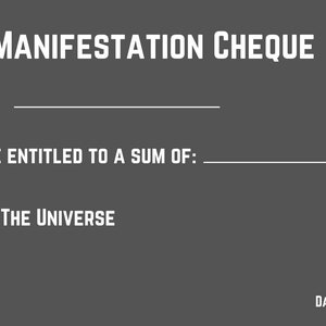 May include: A grey and white manifestation cheque with the text "MANIFESTATION CHEQUE" at the top. The text "To:" is followed by a blank line. The text "YOU ARE ENTITLED TO A SUM OF:" is followed by a blank line. The text "SIGNED: THE UNIVERSE" is below the blank line. The text "CREATE, BELIEVE AND YOU WILL RECEIVE" is at the bottom left corner. The text "DATE:" is at the bottom right corner followed by a blank line.