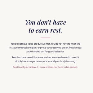 May include: A white graphic print featuring dark blue text that reads: You don't have to earn rest. You do not have to be productive first. You do not have to finish the list, push through the pain, or prove you deserve a break. Rest is not a prize.