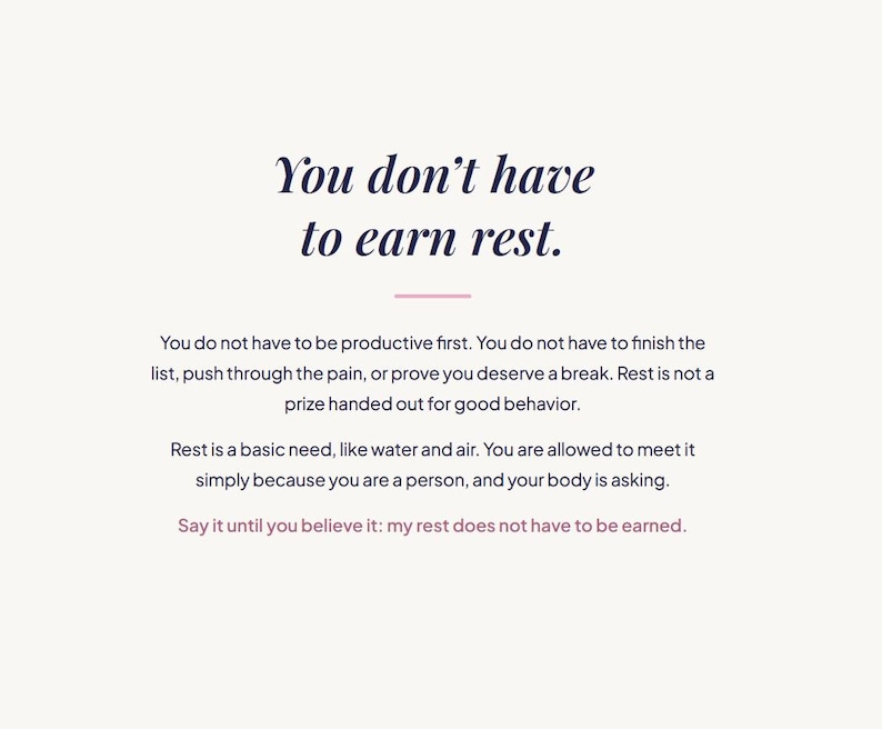 May include: A white graphic print featuring dark blue text that reads: You don't have to earn rest. You do not have to be productive first. You do not have to finish the list, push through the pain, or prove you deserve a break. Rest is not a prize.