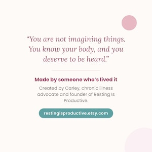 May include: A square graphic featuring the text: You are not imagining things. You know your body, and you deserve to be heard. Made by someone who&rsquo;s lived it. Created by Carley, chronic illness advocate and founder of Resting Is Productive. restingisproductive.etsy.com.