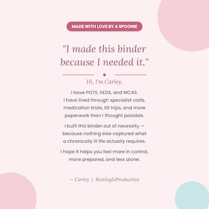 May include: A light pink informational graphic with dark text that reads: Made with love by a spoonie. I made this binder because I needed it. Hi, I'm Carley. I have POTS, hEDS, and MCAS. I built this binder out of necessity for a chronically ill life.