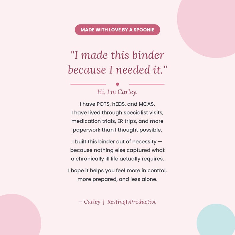 May include: A light pink informational graphic with dark text that reads: Made with love by a spoonie. I made this binder because I needed it. Hi, I'm Carley. I have POTS, hEDS, and MCAS. I built this binder out of necessity for a chronically ill life.