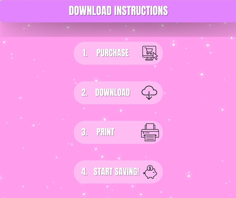 May include: A pink graphic with the words "DOWNLOAD INSTRUCTIONS" at the top. Below are four steps: "1. PURCHASE" with a shopping cart icon, "2. DOWNLOAD" with a cloud icon, "3. PRINT" with a printer icon, and "4. START SAVING!" with a piggy bank icon.