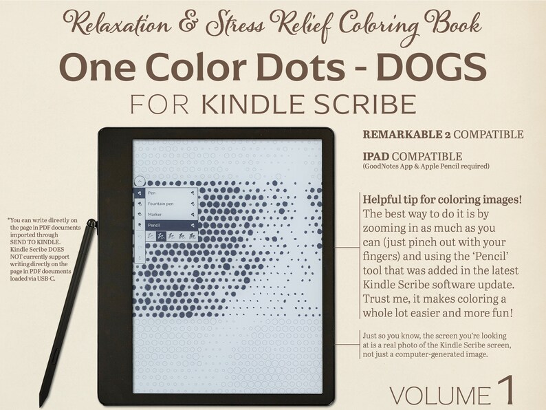 May include: A black and white Kindle Scribe e-reader with a screen displaying a black and white dot-to-dot image of a dog. The text "One Color Dots - DOGS" is displayed in brown text at the top of the image. The text "FOR KINDLE SCRIBE" is displayed in brown text below the image. The text "REMARKABLE 2 COMPATIBLE" is displayed in black text at the top right of the image. The text "IPAD COMPATIBLE (GoodNotes App & Apple Pencil required)" is displayed in black text below the text "REMARKABLE 2 COMPATIBLE". The text "Helpful tip for coloring images! The best way to do it is by zooming in as much as you can (just pinch out with your fingers) and using the 'Pencil' tool that was added in the latest Kindle Scribe software update. Trust me, it makes coloring a whole lot easier and more fun!" is displayed in black text in the bottom right corner of the image. The text "Just so you know, the screen you're looking at is a real photo of the Kindle Scribe screen, not just a computer-generated image." is displayed in black text below the previous text. The text "VOLUME 1" is displayed in black text at the bottom center of the image.