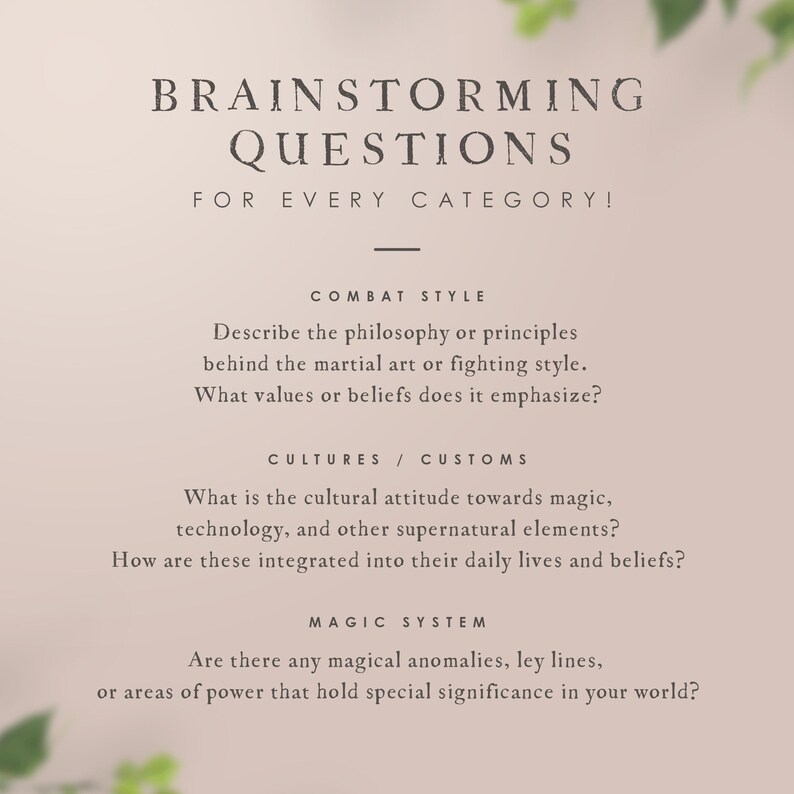 May include: A beige background with green foliage on the sides. The text "BRAINSTORMING QUESTIONS FOR EVERY CATEGORY!" is at the top of the image. The text "COMBAT STYLE" is in the middle of the image. The text "Describe the philosophy or principles behind the martial art or fighting style. What values or beliefs does it emphasize?" is below the text "COMBAT STYLE". The text "CULTURES / CUSTOMS" is below the text "Describe the philosophy or principles behind the martial art or fighting style. What values or beliefs does it emphasize?". The text "What is the cultural attitude towards magic, technology, and other supernatural elements? How are these integrated into their daily lives and beliefs?" is below the text "CULTURES / CUSTOMS". The text "MAGIC SYSTEM" is below the text "What is the cultural attitude towards magic, technology, and other supernatural elements? How are these integrated into their daily lives and beliefs?". The text "Are there any magical anomalies, ley lines, or areas of power that hold special significance in your world?" is below the text "MAGIC SYSTEM".