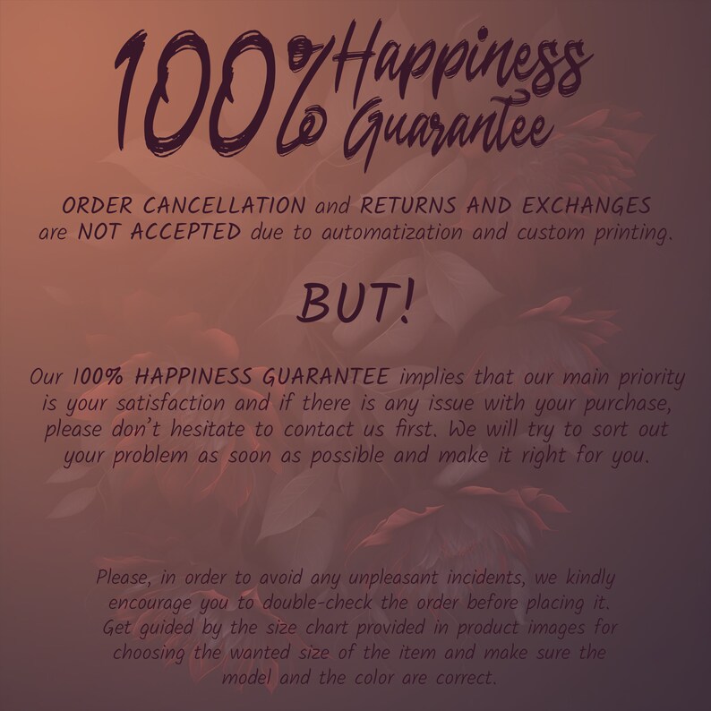 May include: Text overlay on a floral background with the text "100% Happiness Guarantee". The text below states that order cancellations, returns, and exchanges are not accepted due to automation and custom printing. The text continues with "BUT!" and explains that the 100% Happiness Guarantee means that customer satisfaction is a priority. It encourages customers to contact the seller if there are any issues with their purchase. The text also encourages customers to double-check their order before placing it and to use the size chart provided in the product images to ensure the correct size and color are chosen.