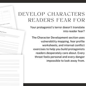 DEVELOP CHARACTERS READERS FEAR FOR. Your protagonist's terror doesn't translate into reader fear? The Character Development section uses vulnerability mapping, fear profile worksheets, and internal conflict exercises to help you build protagonists readers desperately care about. Every threat feels personal and every danger impossible to look away from.
