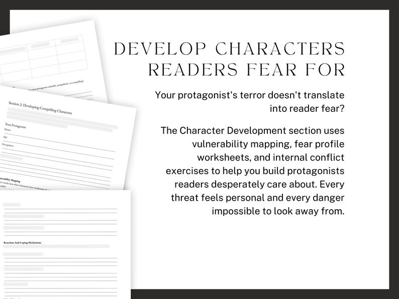 DEVELOP CHARACTERS READERS FEAR FOR. Your protagonist's terror doesn't translate into reader fear? The Character Development section uses vulnerability mapping, fear profile worksheets, and internal conflict exercises to help you build protagonists readers desperately care about. Every threat feels personal and every danger impossible to look away from.