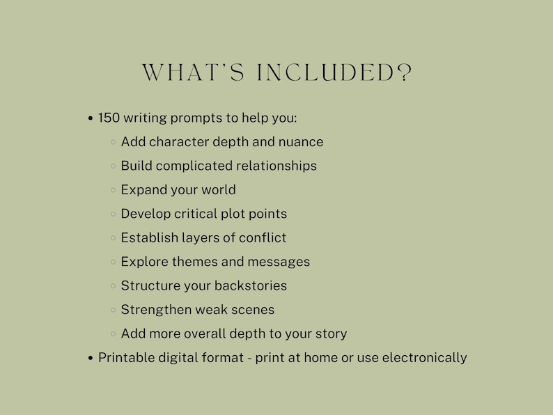 May include: A list of writing prompts to help writers add depth to their stories. The list includes prompts for character development, plot points, conflict, themes, backstories, and scenes. The text also mentions that the prompts are available in a printable digital format.