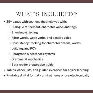 what’s included? 25+ pages with sections that help you with:
Dialogue refinement, character voice, and tags
Showing vs. telling
Filter words, weak verbs, and passive voice
Consistency tracking for character details, world-building, and POV
Paragraph & sentence rhythms
Grammar & mechanics
Beta reader preparation guide
Tables, checklists, and guided exercises for easier learning
Printable digital format - print at home or use electronically