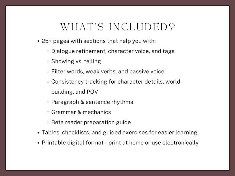 what’s included? 25+ pages with sections that help you with:
Dialogue refinement, character voice, and tags
Showing vs. telling
Filter words, weak verbs, and passive voice
Consistency tracking for character details, world-building, and POV
Paragraph & sentence rhythms
Grammar & mechanics
Beta reader preparation guide
Tables, checklists, and guided exercises for easier learning
Printable digital format - print at home or use electronically