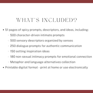 what’s included? 51 pages of spicy prompts, descriptors, and ideas, including character-driven intimate prompts, sensory descriptors organized by senses, dialogue prompts, setting ideas, non-sexual intimacy prompts, Metaphor and language alternatives. Printable digital format - print at home or use electronically