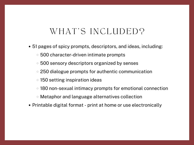 what’s included? 51 pages of spicy prompts, descriptors, and ideas, including character-driven intimate prompts, sensory descriptors organized by senses, dialogue prompts, setting ideas, non-sexual intimacy prompts, Metaphor and language alternatives. Printable digital format - print at home or use electronically