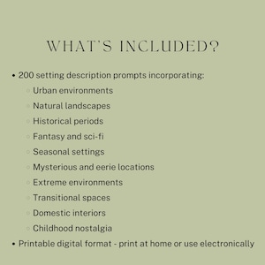 what’s included? 200 setting description prompts incorporating: Urban environments, Natural landscapes, Historical periods, Fantasy and sci-fi, Seasonal settings, Mysterious and eerie locations, Extreme environments, Transitional spaces, Domestic interiors, Childhood nostalgia. Printable digital format - print at home or use electronically.