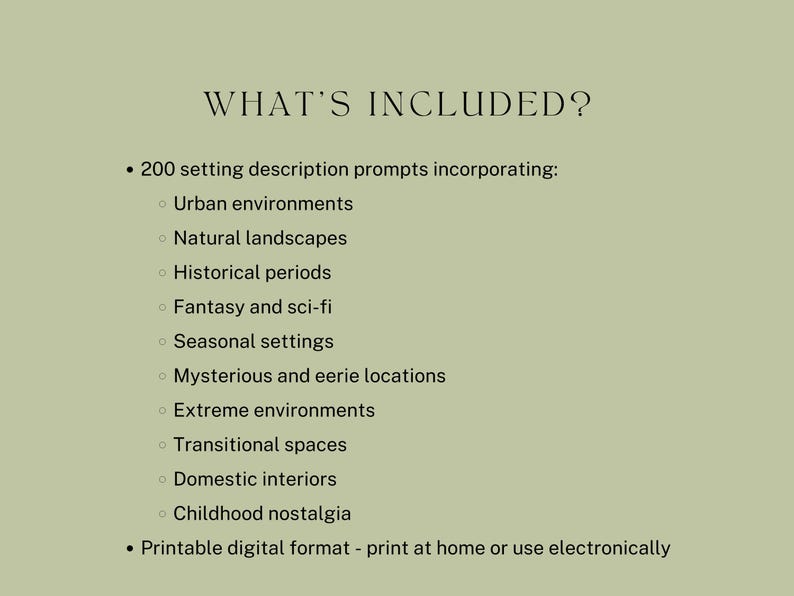 what’s included? 200 setting description prompts incorporating: Urban environments, Natural landscapes, Historical periods, Fantasy and sci-fi, Seasonal settings, Mysterious and eerie locations, Extreme environments, Transitional spaces, Domestic interiors, Childhood nostalgia. Printable digital format - print at home or use electronically.
