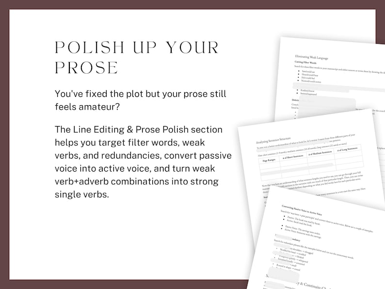 Polish up your prose. You've fixed the plot but your prose still feels amateur? The Line Editing & Prose Polish section helps you target filter words, weak verbs, and redundancies, convert passive voice into active voice, and turn weak verb+adverb combinations into strong single verbs.