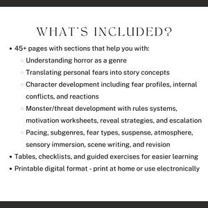 what’s included? 45+ pages with sections that help you with: Understanding horror as a genre, Translating personal fears into story concepts, Character development including fear profiles, internal conflicts, and reactions, Monster/threat development, Pacing, subgenres, fear types, suspense, atmosphere, sensory immersion, scene writing, and revision, and tables, checklists, and guided exercises for easier learning.