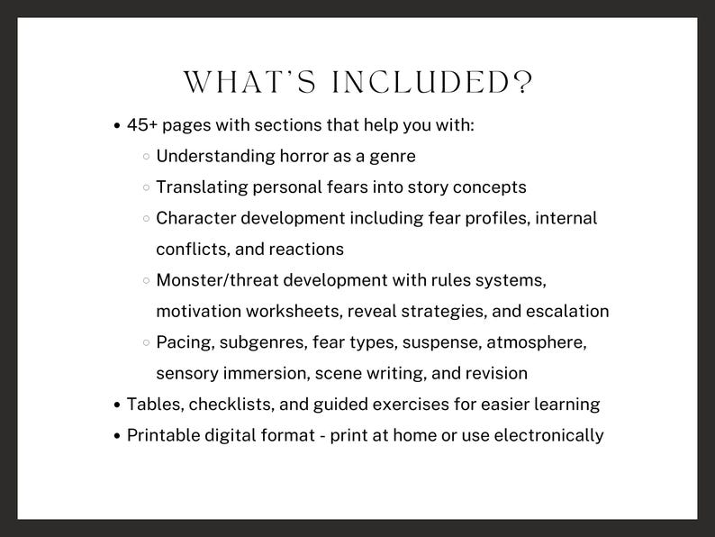 what’s included? 45+ pages with sections that help you with: Understanding horror as a genre, Translating personal fears into story concepts, Character development including fear profiles, internal conflicts, and reactions, Monster/threat development, Pacing, subgenres, fear types, suspense, atmosphere, sensory immersion, scene writing, and revision, and tables, checklists, and guided exercises for easier learning.