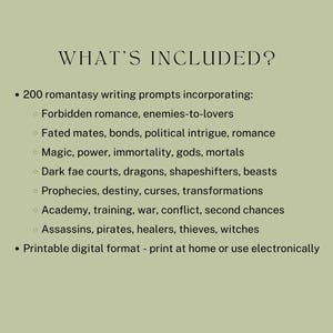 what’s included? 200 romantasy writing prompts incorporating:
Forbidden romance, enemies-to-lovers
Fated mates, bonds, political intrigue, romance
Magic, power, immortality, gods, mortals
Dark fae courts, dragons, shapeshifters, beasts
Prophecies, destiny, curses, transformations
Academy, training, war, conflict, second chances
Assassins, pirates, healers, thieves, witches
Printable digital format - print at home or use electronically