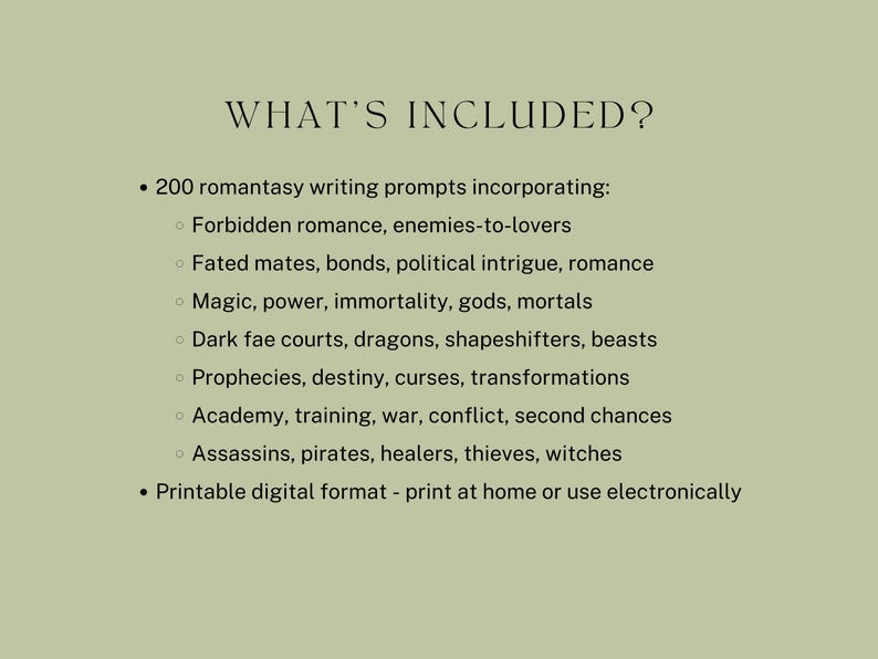 what’s included? 200 romantasy writing prompts incorporating:
Forbidden romance, enemies-to-lovers
Fated mates, bonds, political intrigue, romance
Magic, power, immortality, gods, mortals
Dark fae courts, dragons, shapeshifters, beasts
Prophecies, destiny, curses, transformations
Academy, training, war, conflict, second chances
Assassins, pirates, healers, thieves, witches
Printable digital format - print at home or use electronically
