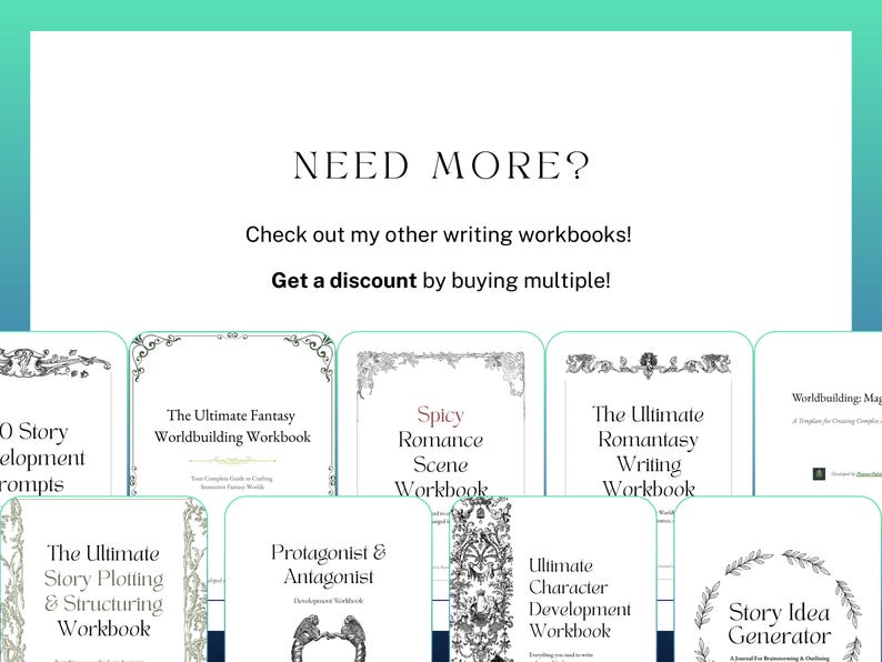 Need more? Check out my other writing workbooks! Get a discount by buying multiple! Includes a screenshot of several other writing workbooks offered by this shop, including: 150 story development prompts, the ultimate fantasy world building workbook, spicy romance scene workbook, ultimate romantasy writing workbook, ultimate character development workbook, ultimate story plotting and structuring workbook, protagonist and antagonist development workbook, story idea generator, and more.