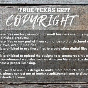 May include: A wooden sign with the text "TRUE TEXAS GRIT COPYRIGHT" in white lettering. The sign includes a list of copyright terms and conditions for using the designs. The text states that the files are for personal and small business use only, up to 100 finished products. It is prohibited to sell or declare the files as your own, even if modified. It is also prohibited to use the files to create other digital files for selling or to upload the designs to e-commerce sites or print-on-demand websites such as Amazon Merch or Zazzle without a proper licensing. The sign also includes contact information for discussing an extended license.