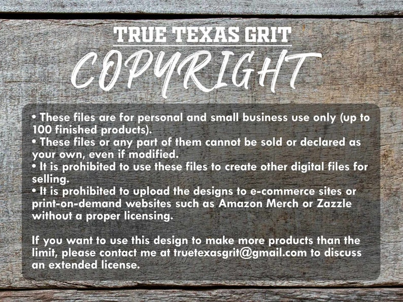 May include: A wooden sign with the text "TRUE TEXAS GRIT COPYRIGHT" in white lettering. The sign includes a list of copyright terms and conditions for using the designs. The text states that the files are for personal and small business use only, up to 100 finished products. It is prohibited to sell or declare the files as your own, even if modified. It is also prohibited to use the files to create other digital files for selling or to upload the designs to e-commerce sites or print-on-demand websites such as Amazon Merch or Zazzle without a proper licensing. The sign also includes contact information for discussing an extended license.