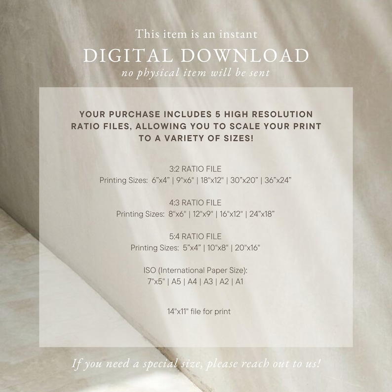 May include: Text overlay on a white background with the words "This item is an instant DIGITAL DOWNLOAD no physical item will be sent" and "YOUR PURCHASE INCLUDES 5 HIGH RESOLUTION RATIO FILES, ALLOWING YOU TO SCALE YOUR PRINT TO A VARIETY OF SIZES!"  The text also lists different print sizes for 3:2, 4:3, and 5:4 ratio files, including 6x4 inches, 9x6 inches, 18x12 inches, 30x20 inches, 36x24 inches, 8x6 inches, 12x9 inches, 16x12 inches, 24x18 inches, 5x4 inches, 10x8 inches, and 20x16 inches. The text also lists ISO paper sizes: 7x5 inches, A5, A4, A3, A2, and A1. The text concludes with "14x11 file for print" and "If you need a special size, please reach out to us!"